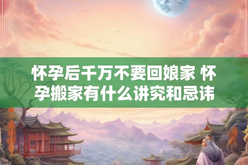 怀孕后千万不要回娘家 怀孕搬家有什么讲究和忌讳