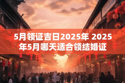 5月领证吉日2025年 2025年5月哪天适合领结婚证