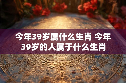 今年39岁属什么生肖 今年39岁的人属于什么生肖
