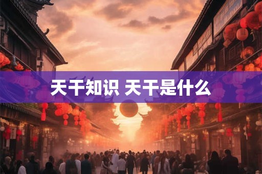 天干知识 天干是什么 天干知识 天干是什么