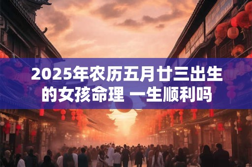 2025年农历五月廿三出生的女孩命理 一生顺利吗