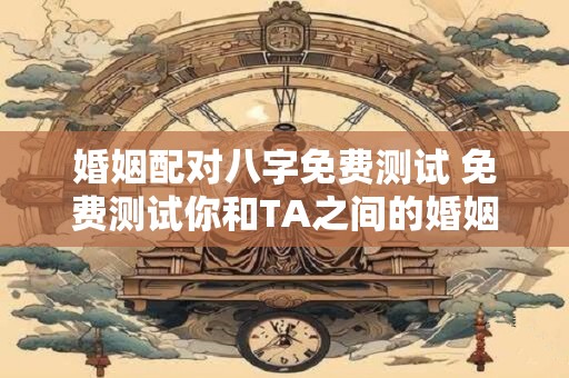 婚姻配对八字免费测试 免费测试你和TA之间的婚姻缘分