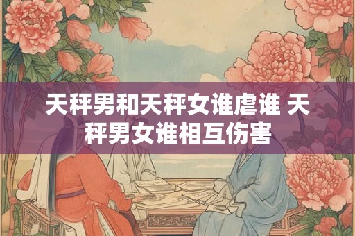 天秤男和天秤女谁虐谁 天秤男女谁相互伤害