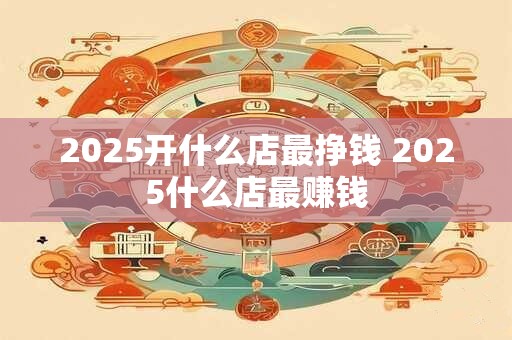 2025开什么店最挣钱 2025什么店最赚钱