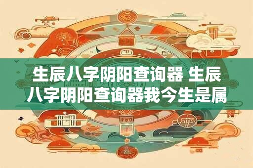 生辰八字阴阳查询器 生辰八字阴阳查询器我今生是属阴还是属阳