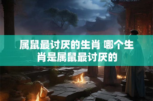 属鼠最讨厌的生肖 哪个生肖是属鼠最讨厌的