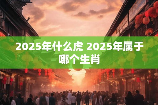 2025年什么虎 2025年属于哪个生肖