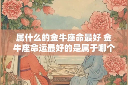 属什么的金牛座命最好 金牛座命运最好的是属于哪个星座的 属什么的金牛座命最好 金牛座命运最好的是属于哪个星座的
