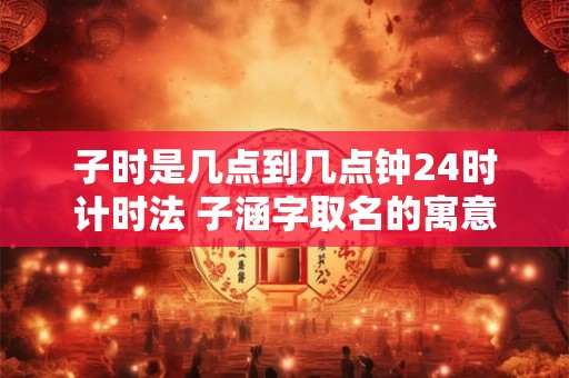 子时是几点到几点钟24时计时法 子涵字取名的寓意女孩名字