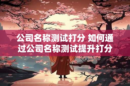 详细阅读:公司名称测试打分 如何通过公司名称测试提升打分 公司名称测试打分 如何通过公司名称测试提升打分