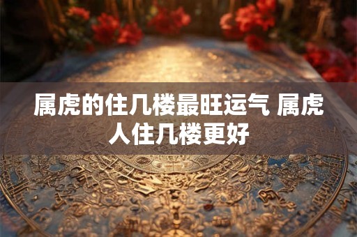 属虎的住几楼最旺运气 属虎人住几楼更好