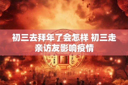 初三去拜年了会怎样 初三走亲访友影响疫情