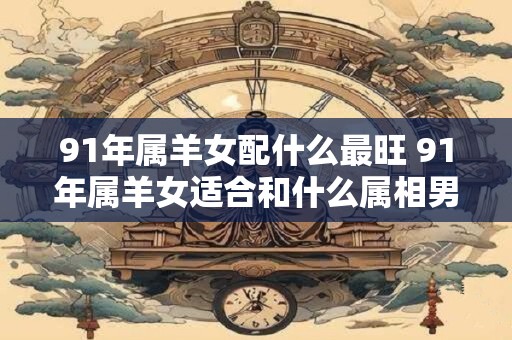 91年属羊女配什么最旺 91年属羊女适合和什么属相男配对最成功