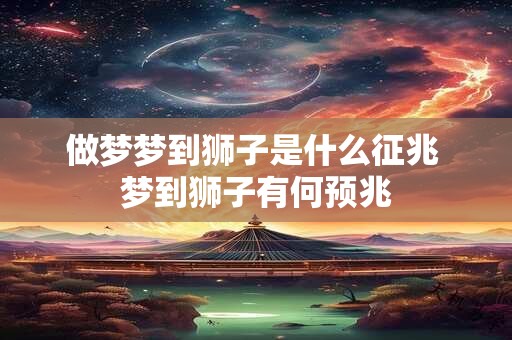 做梦梦到狮子是什么征兆 梦到狮子有何预兆