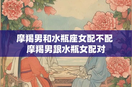 摩羯男和水瓶座女配不配 摩羯男跟水瓶女配对