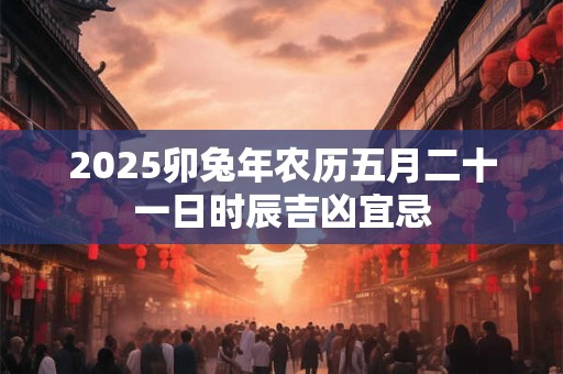 2025卯兔年农历五月二十一日时辰吉凶宜忌