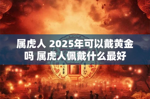 属虎人 2025年可以戴黄金吗 属虎人佩戴什么最好