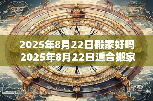 2025年8月22日搬家好吗 2025年8月22日适合搬家吗