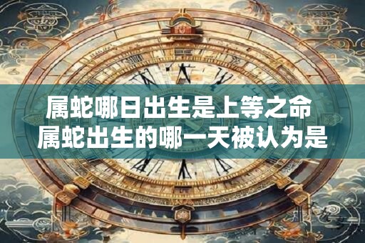 属蛇哪日出生是上等之命 属蛇出生的哪一天被认为是命运上等的 属蛇哪日出生是上等之命 属蛇出生的哪一天被认为是命运上等的