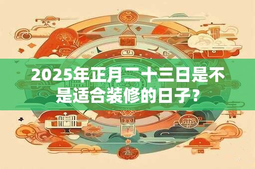 2025年正月二十三日是不是适合装修的日子？