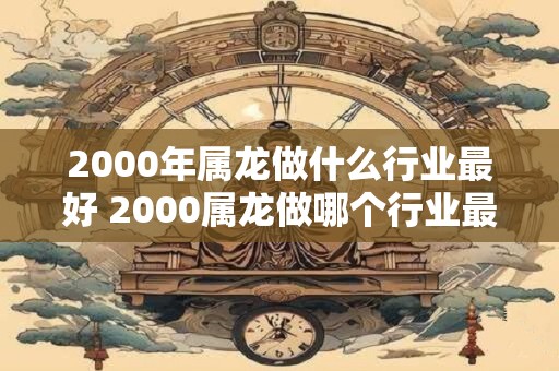 2000年属龙做什么行业最好 2000属龙做哪个行业最佳