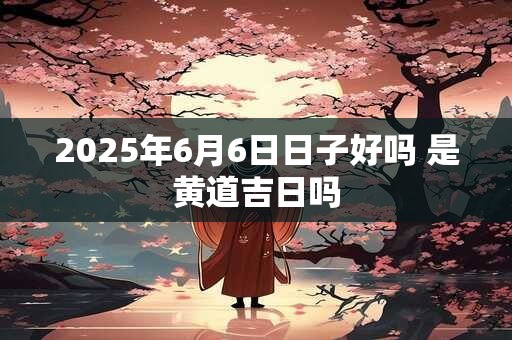 2025年6月6日日子好吗 是黄道吉日吗