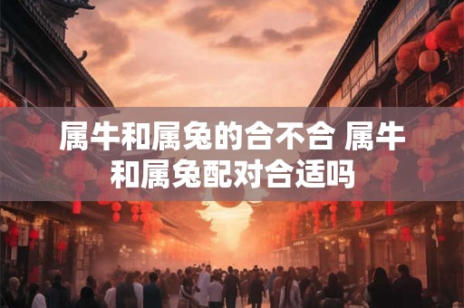 属牛和属兔的合不合 属牛和属兔配对合适吗
