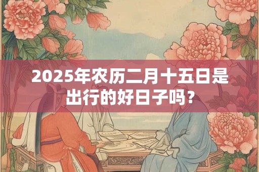2025年农历二月十五日是出行的好日子吗？