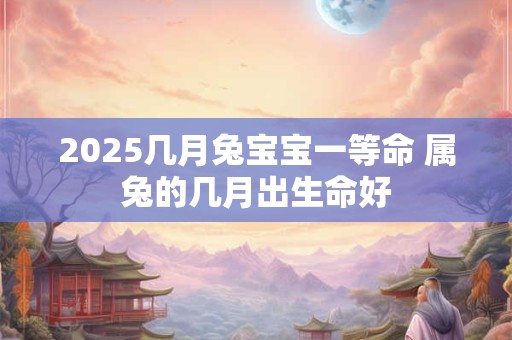 2025几月兔宝宝一等命 属兔的几月出生命好