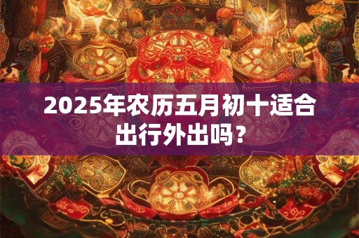 2025年农历五月初十适合出行外出吗？