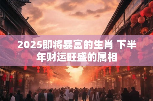 2025即将暴富的生肖 下半年财运旺盛的属相