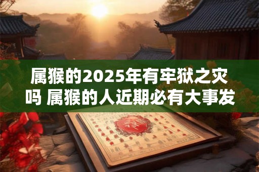 属猴的2026年有牢狱之灾吗 属猴的人近期必有大事发生