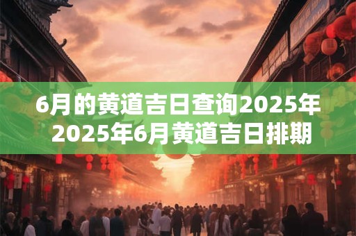 6月的黄道吉日查询2025年 2025年6月黄道吉日排期表