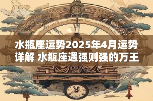 水瓶座运势2025年4月运势详解 水瓶座遇强则强的万王之王