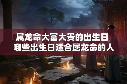 属龙命大富大贵的出生日 哪些出生日适合属龙命的人达成大富大贵的人生
