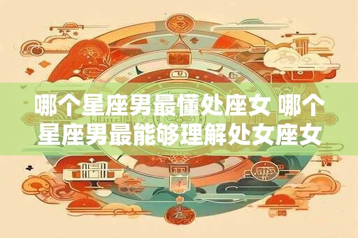 哪个星座男最懂处座女 哪个星座男最能够理解处女座女性