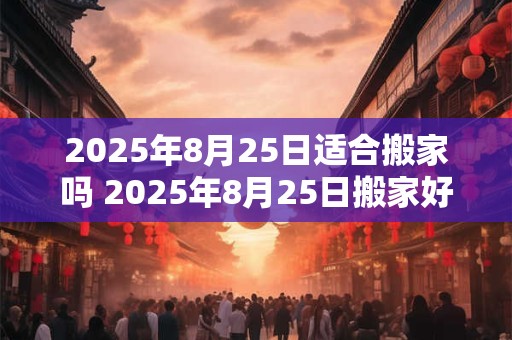 2025年8月25日适合搬家吗 2025年8月25日搬家好吗
