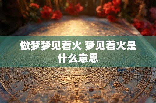 做梦梦见着火 梦见着火是什么意思