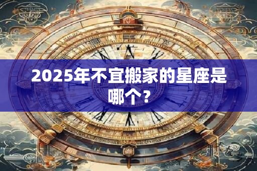 2025年不宜搬家的星座是哪个？