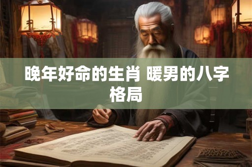 晚年好命的生肖 暖男的八字格局 晚年好命的生肖 暖男的八字格局