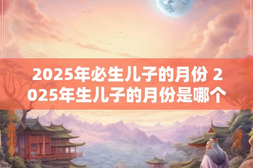 2025年必生儿子的月份 2025年生儿子的月份是哪个