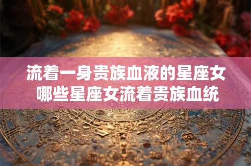 流着一身贵族血液的星座女 哪些星座女流着贵族血统