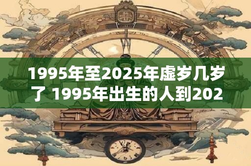 1995年至2025年虚岁几岁了 1995年出生的人到2025年几岁了