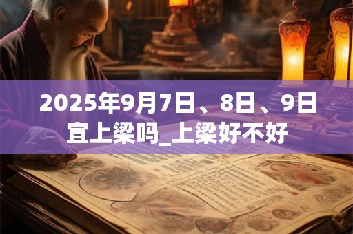 2025年9月7日、8日、9日宜上梁吗_上梁好不好 2025年9月7日、8日、9日宜上梁吗_上梁好不好