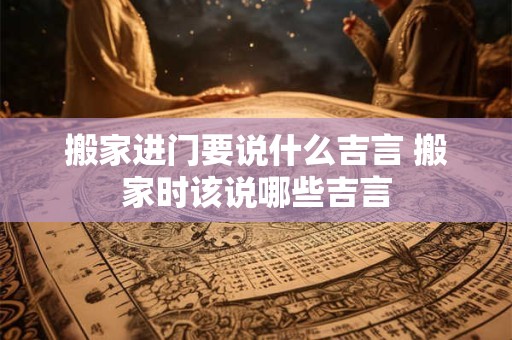 搬家进门要说什么吉言 搬家时该说哪些吉言