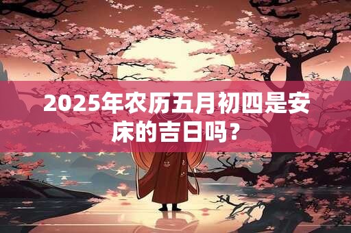 2025年农历五月初四是安床的吉日吗？
