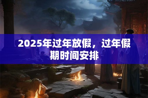 2025年过年放假，过年假期时间安排