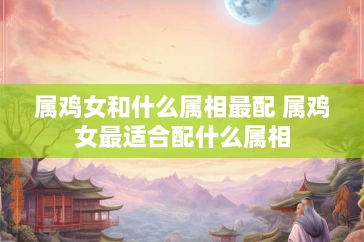 属鸡女和什么属相最配 属鸡女最适合配什么属相