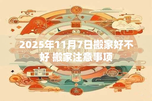 2025年11月7日搬家好不好 搬家注意事项