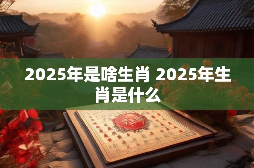 2025年是啥生肖 2025年生肖是什么